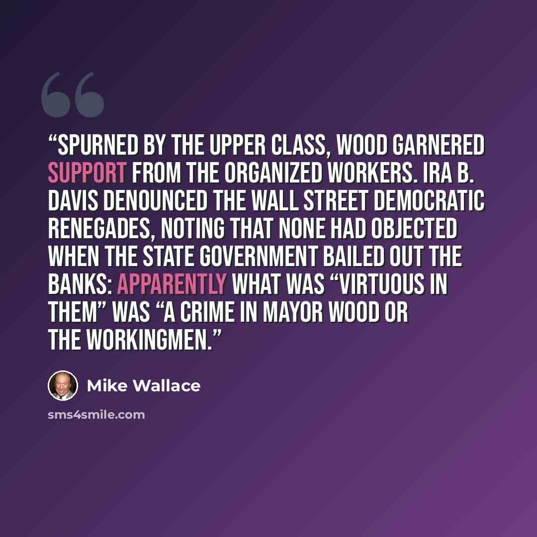 “Spurned by the upper class, Wood garnered support from the organized workers. Ira B. Davis denounced the Wall Street Democratic renegades, noting that none had objected when the state government bailed out the banks: apparently what was “virtuous in them” was “a crime in Mayor Wood or the…” quote by Mike Wallace