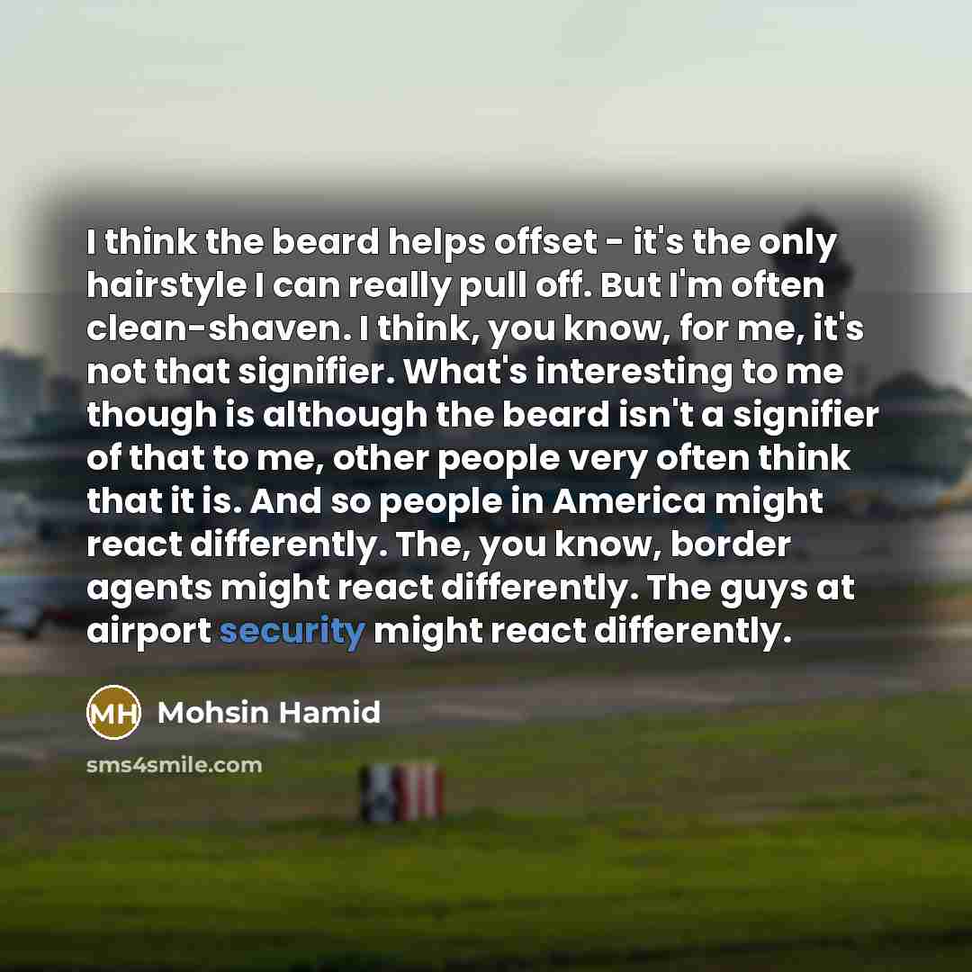 “I think the beard helps offset - it's the only hairstyle I can really pull off. But I'm often clean-shaven. I think, you know, for me, it's not that signifier. What's interesting to me though is although the beard isn't a signifier of that to me, other people very often think that it is. And so…” quote by Mohsin Hamid