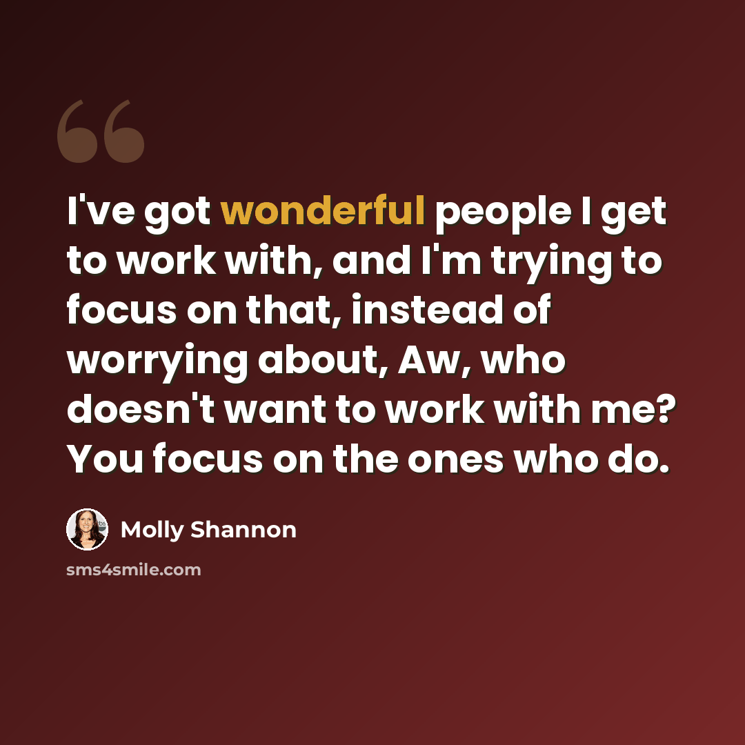 “I've got wonderful people I get to work with, and I'm trying to focus on that, instead of worrying about, Aw, who doesn't want to work with me? You focus on the ones who do.” quote by Molly Shannon