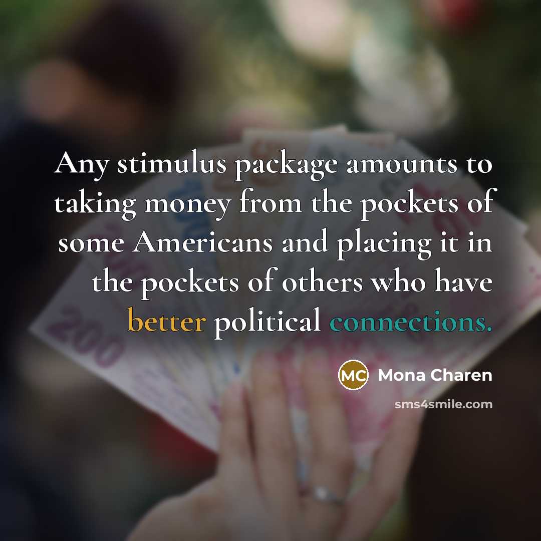 “Any stimulus package amounts to taking money from the pockets of some Americans and placing it in the pockets of others who have better political connections.” quote by Mona Charen