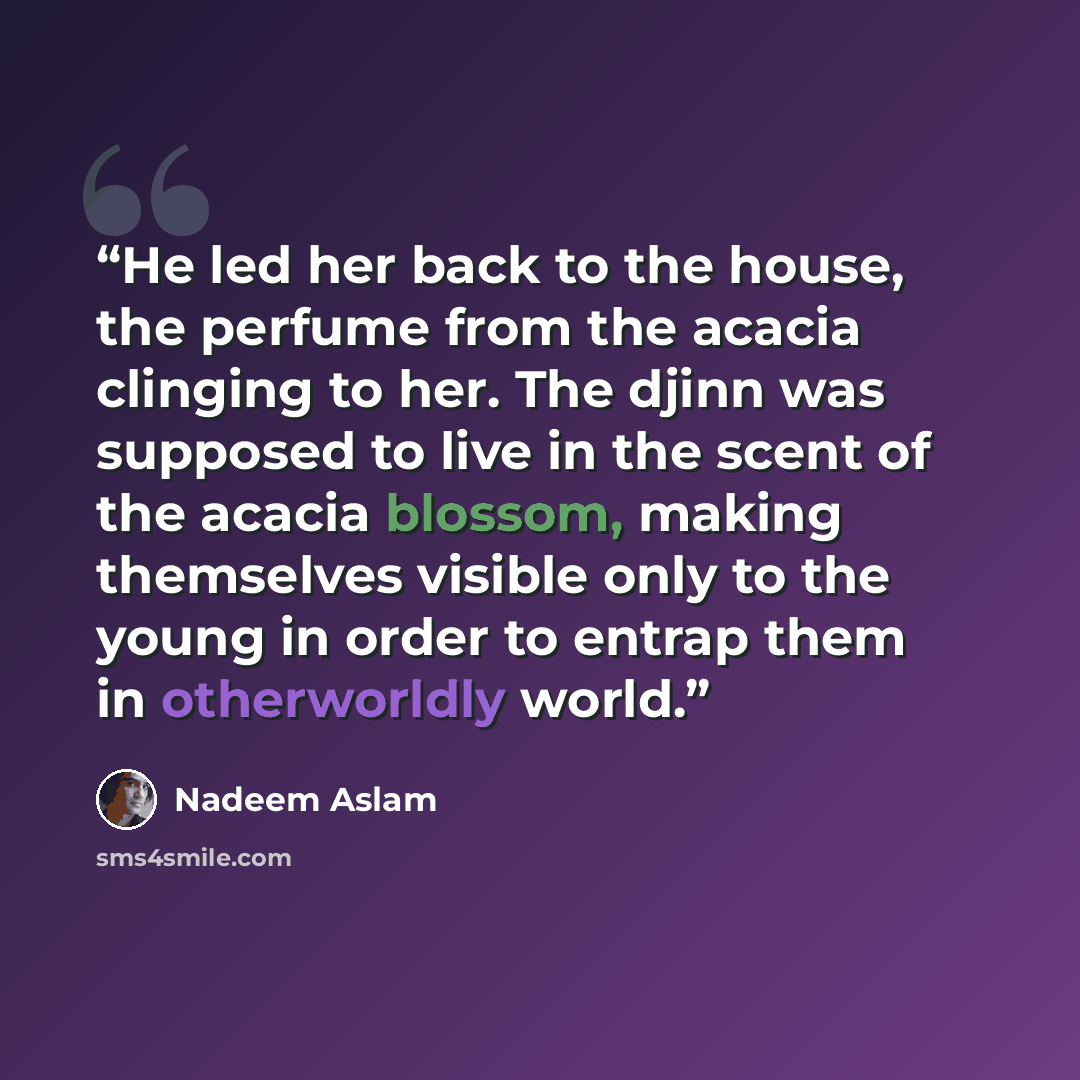 “He led her back to the house, the perfume from the acacia clinging to her. The djinn was supposed to live in the scent of the acacia blossom, making themselves visible only to the young in order to entrap them in otherworldly world.” quote by Nadeem Aslam