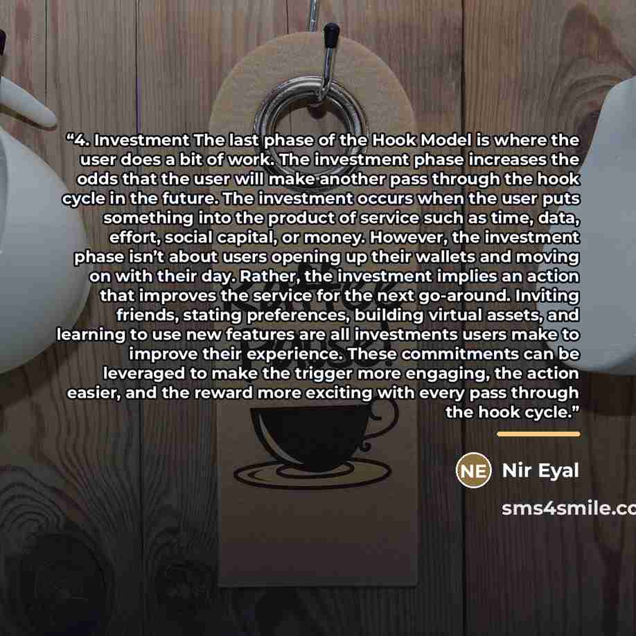 “4. Investment The last phase of the Hook Model is where the user does a bit of work. The investment phase increases the odds that the user will make another pass through the hook cycle in the future. The investment occurs when the user puts something into the product of service such as time, data…” quote by Nir Eyal