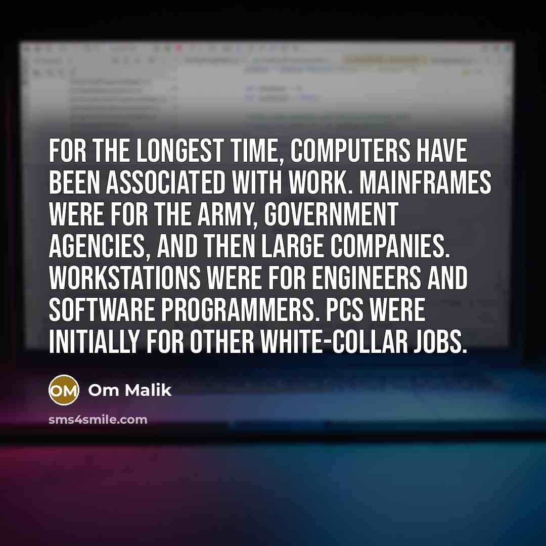 “For the longest time, computers have been associated with work. Mainframes were for the Army, government agencies, and then large companies. Workstations were for engineers and software programmers. PCs were initially for other white-collar jobs.” quote by Om Malik