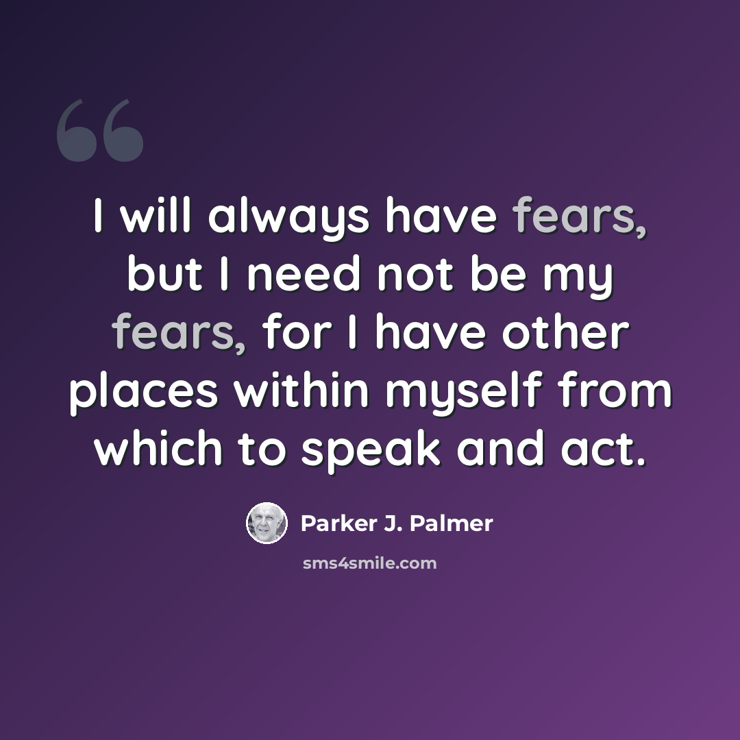 “I will always have fears, but I need not be my fears, for I have other places within myself from which to speak and act.” quote by Parker J. Palmer
