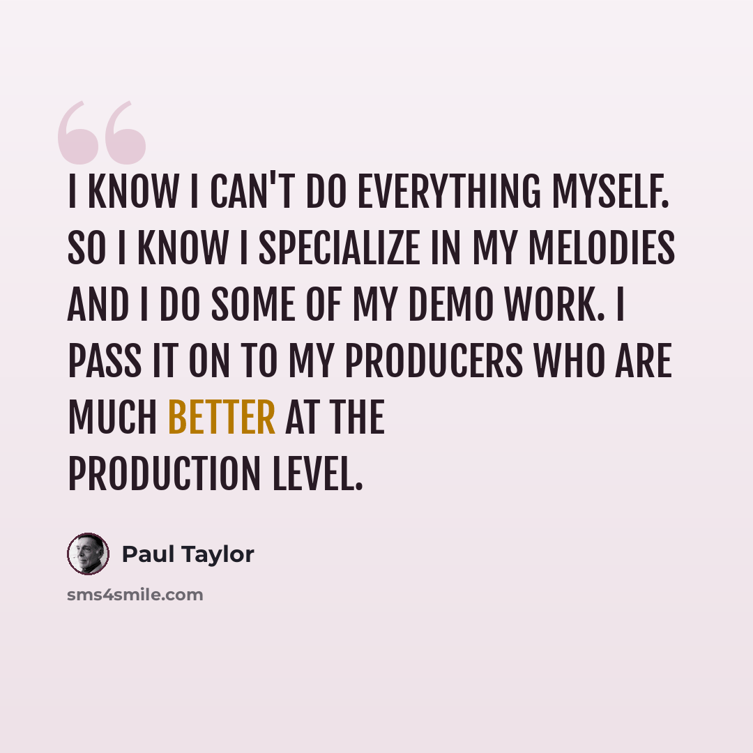 “I know I can't do everything myself. So I know I specialize in my melodies and I do some of my demo work. I pass it on to my producers who are much better at the production level.” quote by Paul Taylor