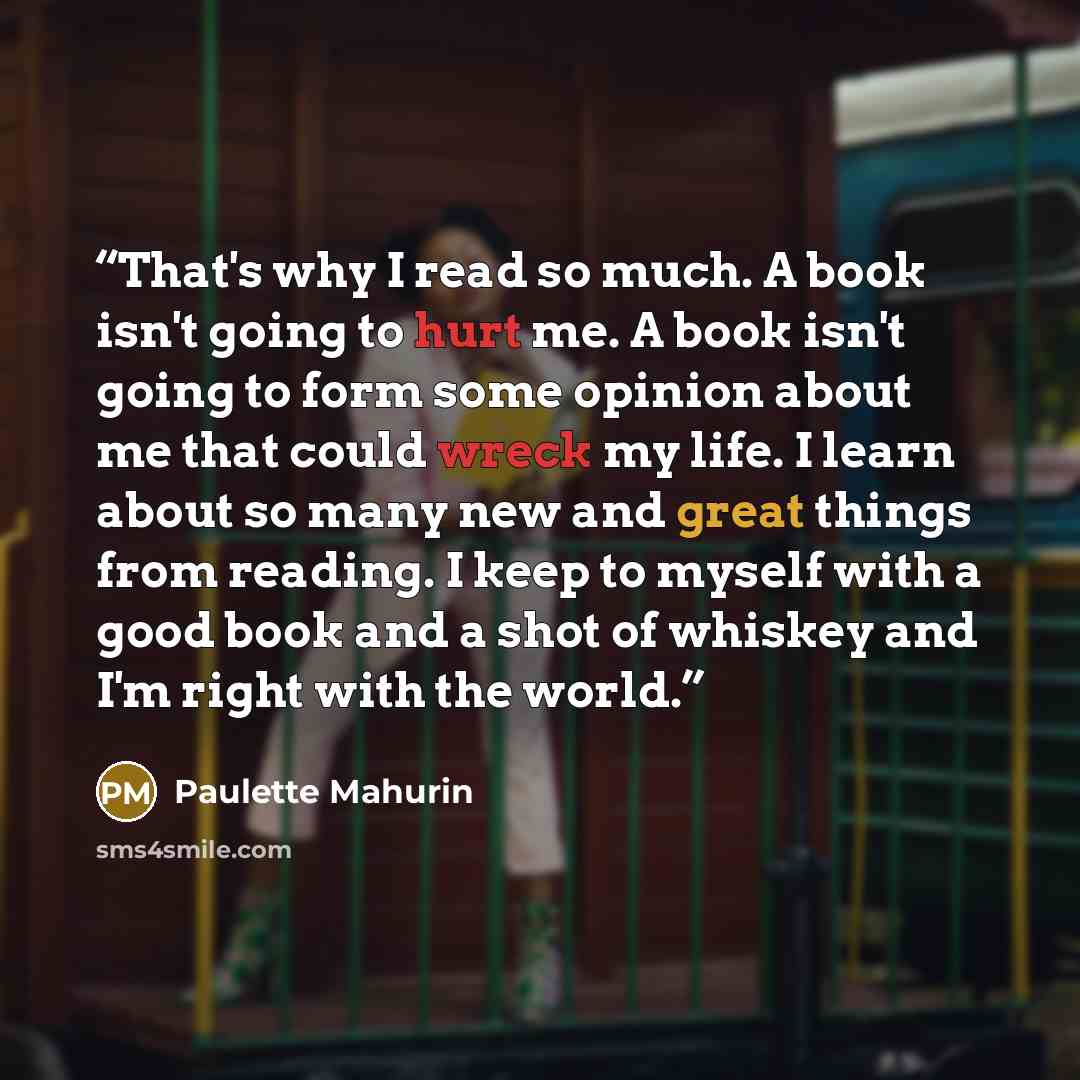 “That's why I read so much. A book isn't going to hurt me. A book isn't going to form some opinion about me that could wreck my life. I learn about so many new and great things from reading. I keep to myself with a good book and a shot of whiskey and I'm right with the world.” quote by Paulette Mahurin