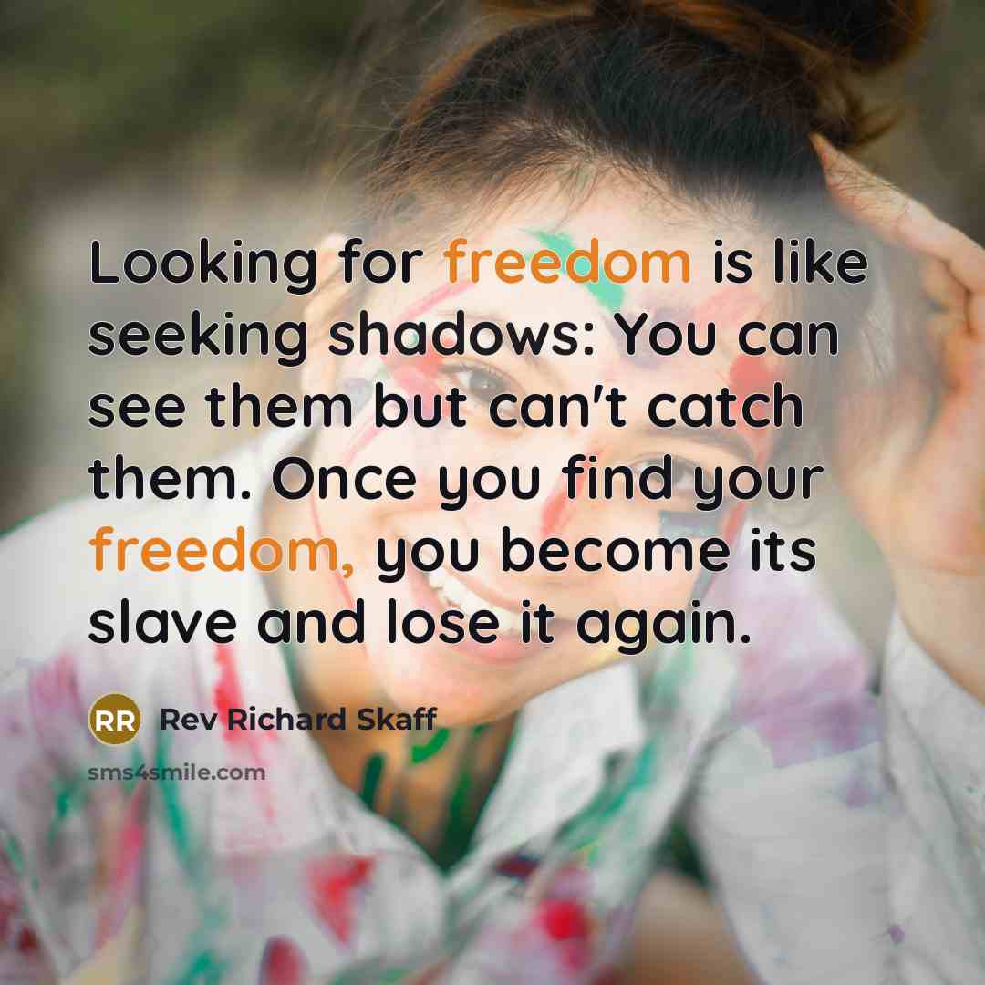 “Looking for freedom is like seeking shadows: You can see them but can't catch them. Once you find your freedom, you become its slave and lose it again.” quote by Rev Richard Skaff