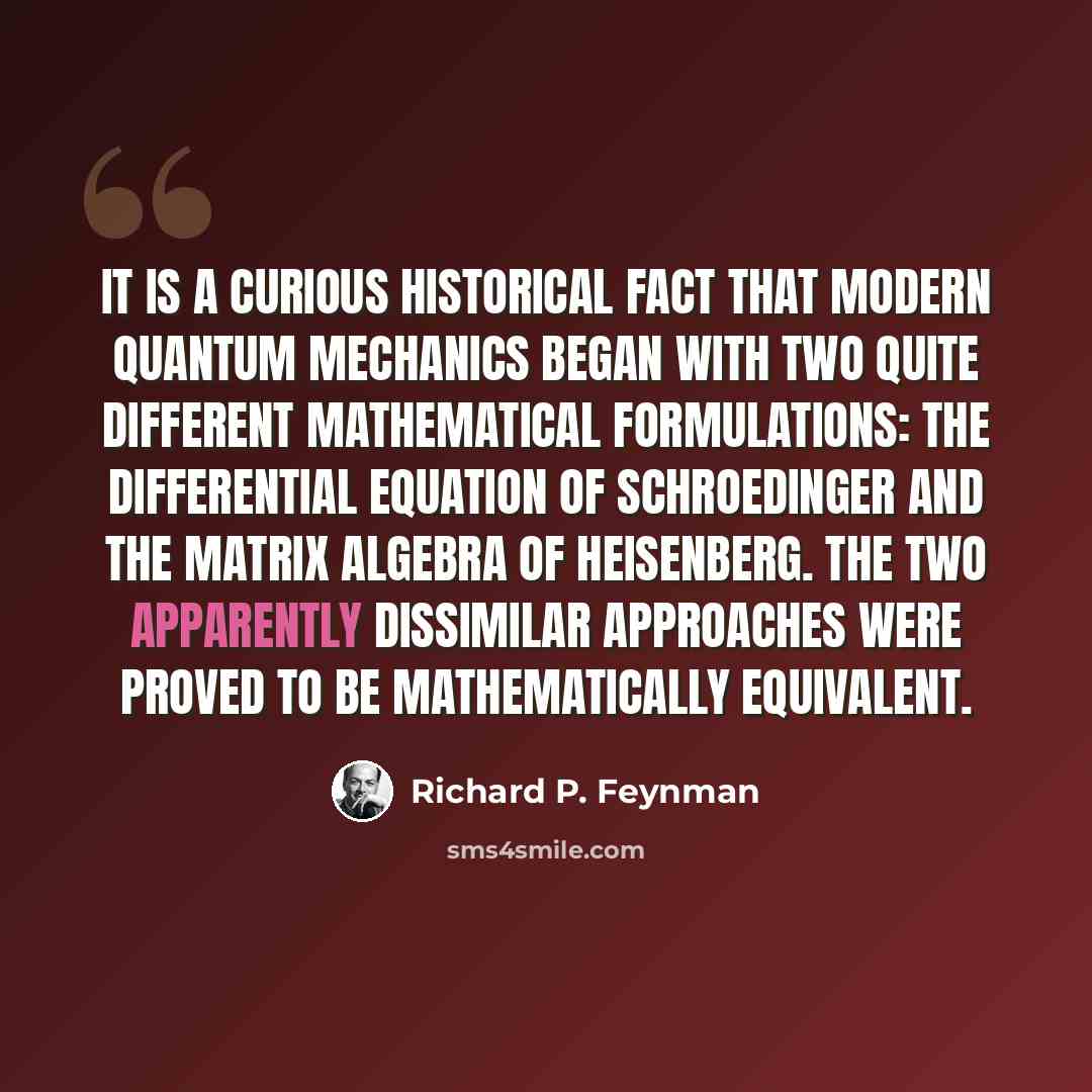 “It is a curious historical fact that modern quantum mechanics began with two quite different mathematical formulations: the differential equation of Schroedinger and the matrix algebra of Heisenberg. The two apparently dissimilar approaches were proved to be mathematically equivalent.” quote by Richard P. Feynman