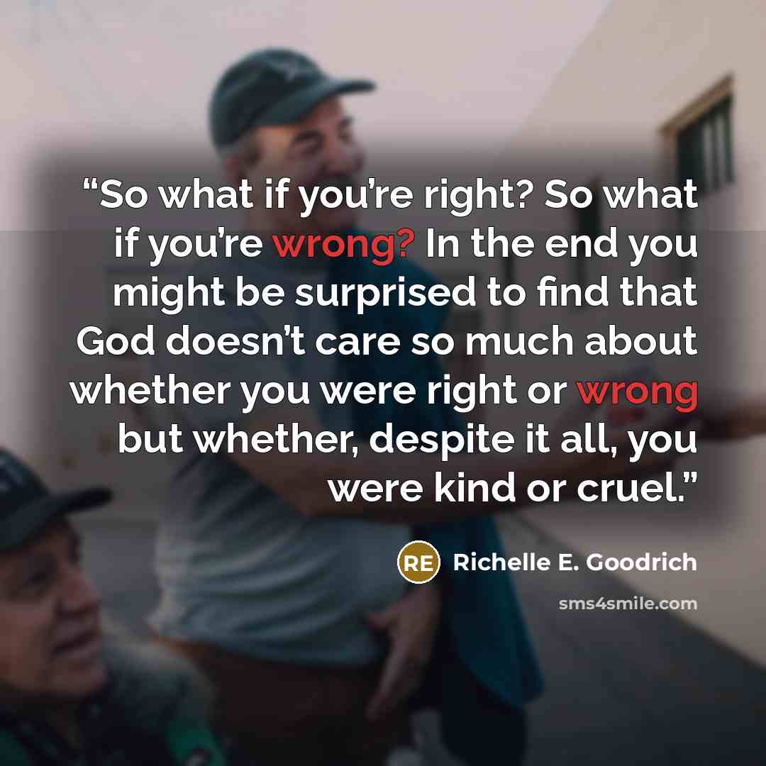 “So what if you’re right? So what if you’re wrong? In the end you might be surprised to find that God doesn’t care so much about whether you were right or wrong but whether, despite it all, you were kind or cruel.” quote by Richelle E. Goodrich
