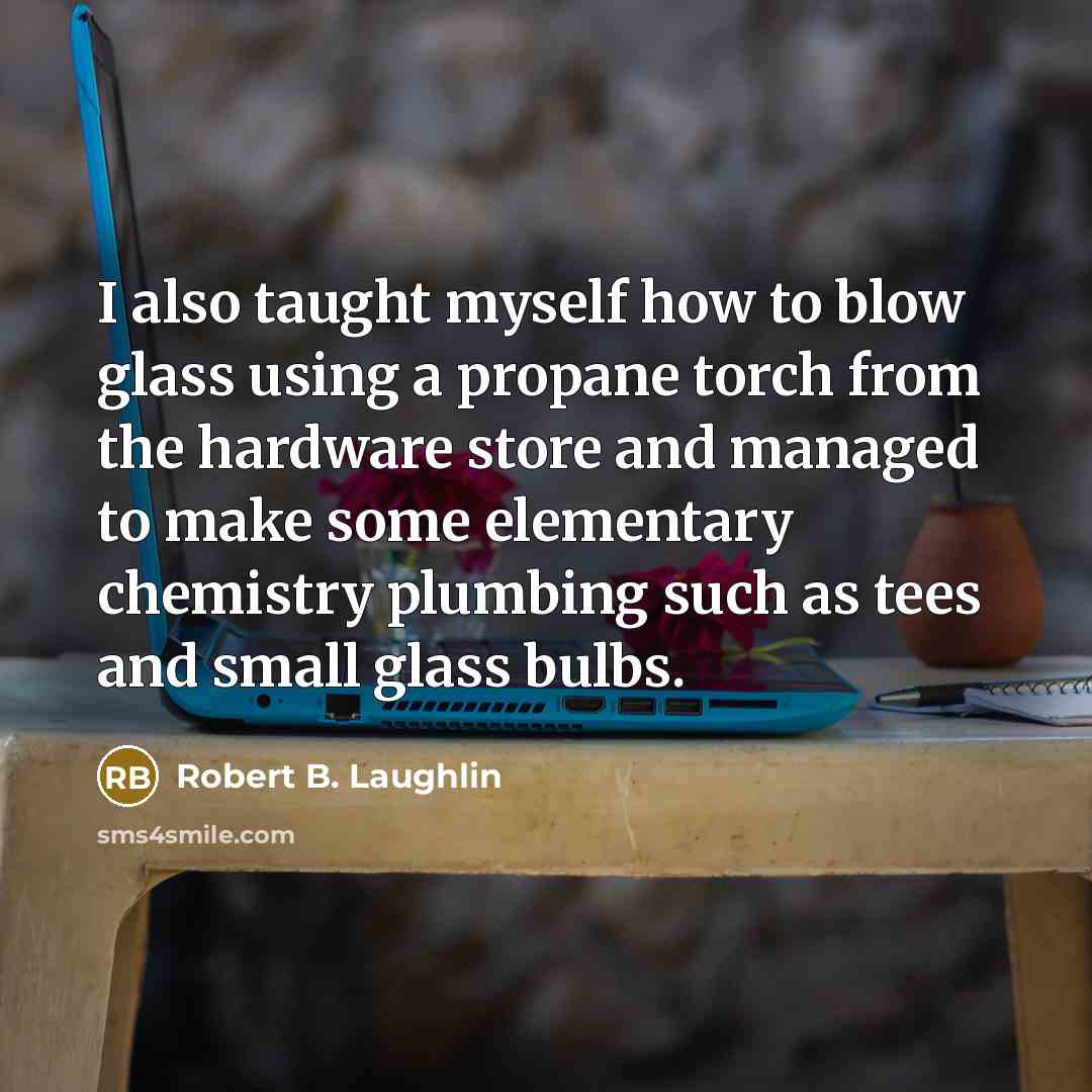 “I also taught myself how to blow glass using a propane torch from the hardware store and managed to make some elementary chemistry plumbing such as tees and small glass bulbs.” quote by Robert B. Laughlin