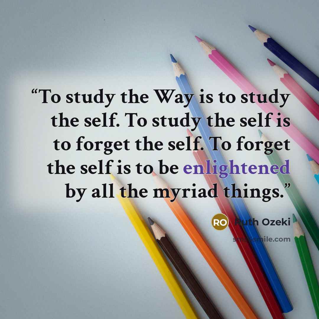 “To study the Way is to study the self. To study the self is to forget the self. To forget the self is to be enlightened by all the myriad things.” quote by Ruth Ozeki