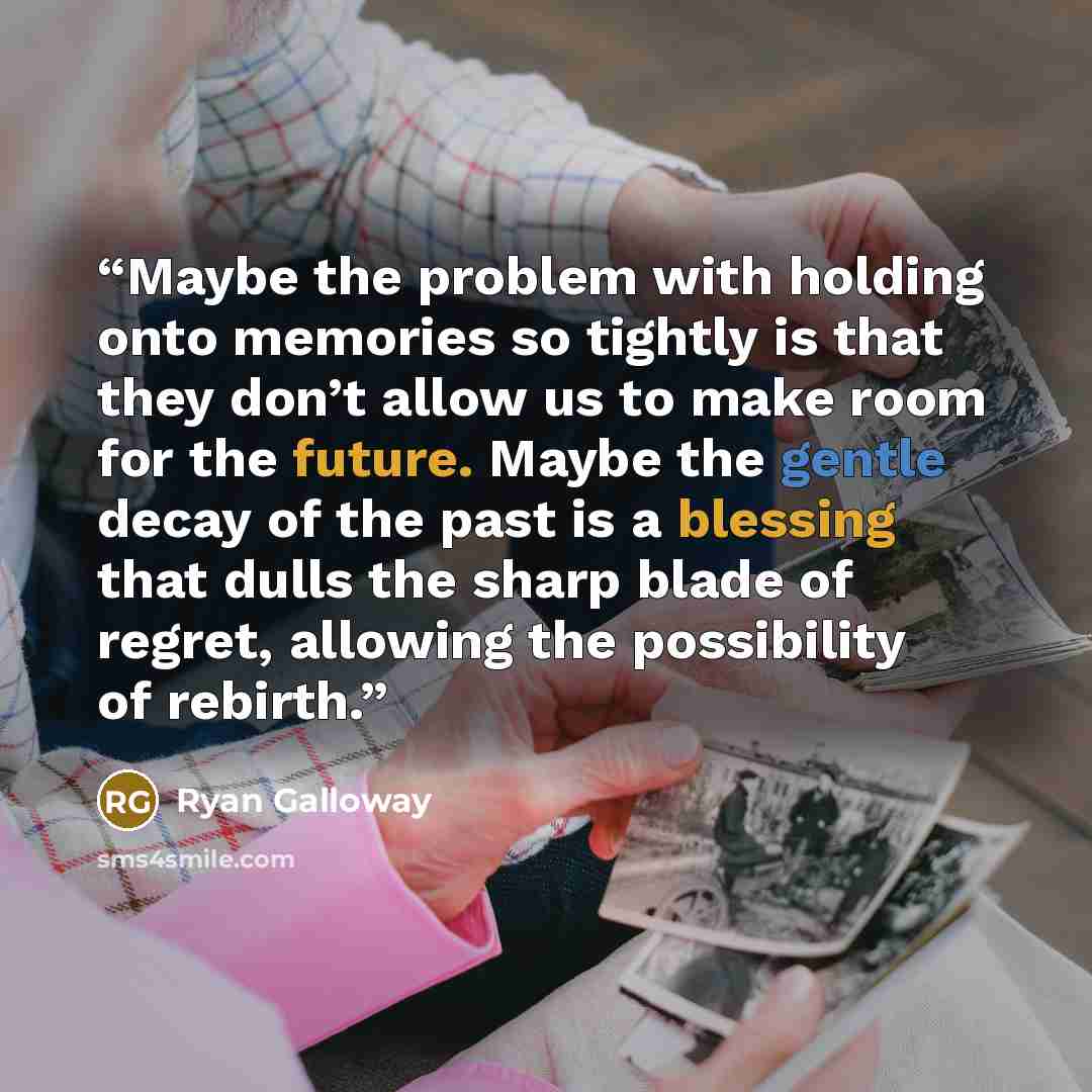 “Maybe the problem with holding onto memories so tightly is that they don’t allow us to make room for the future. Maybe the gentle decay of the past is a blessing that dulls the sharp blade of regret, allowing the possibility of rebirth.” quote by Ryan Galloway