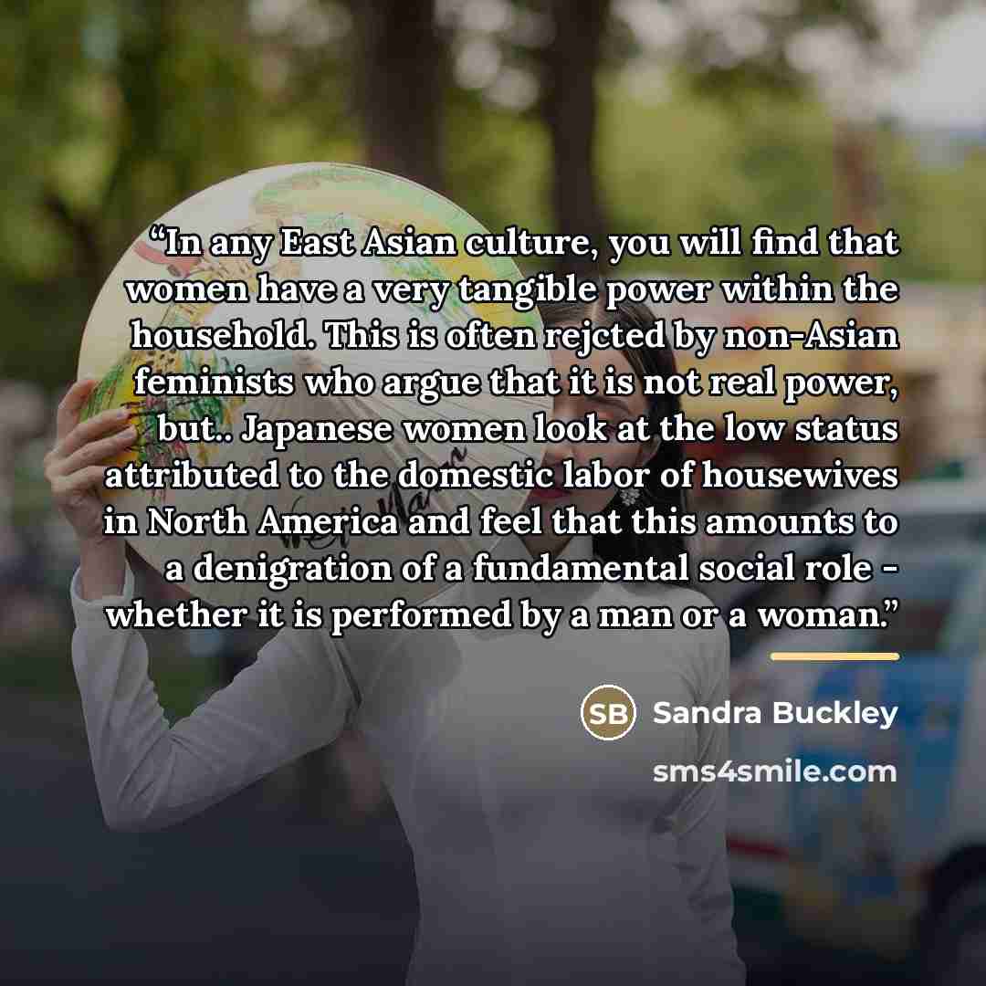 “In any East Asian culture, you will find that women have a very tangible power within the household. This is often rejcted by non-Asian feminists who argue that it is not real power, but.. Japanese women look at the low status attributed to the domestic labor of housewives in North America and…” quote by Sandra Buckley