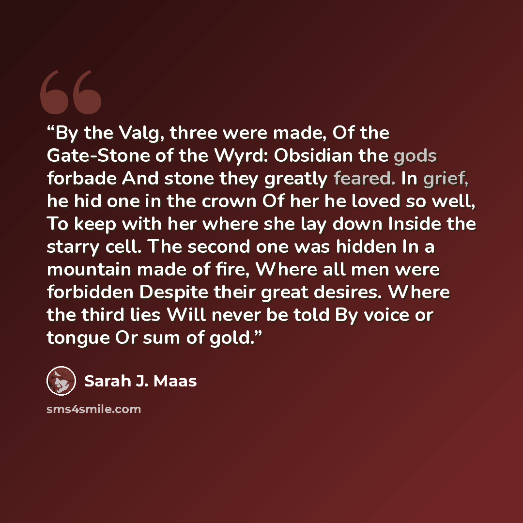 “By the Valg, three were made, Of the Gate-Stone of the Wyrd: Obsidian the gods forbade And stone they greatly feared. In grief, he hid one in the crown Of her he loved so well, To keep with her where she lay down Inside the starry cell. The second one was hidden In a mountain made of fire, Where…” quote by Sarah J. Maas