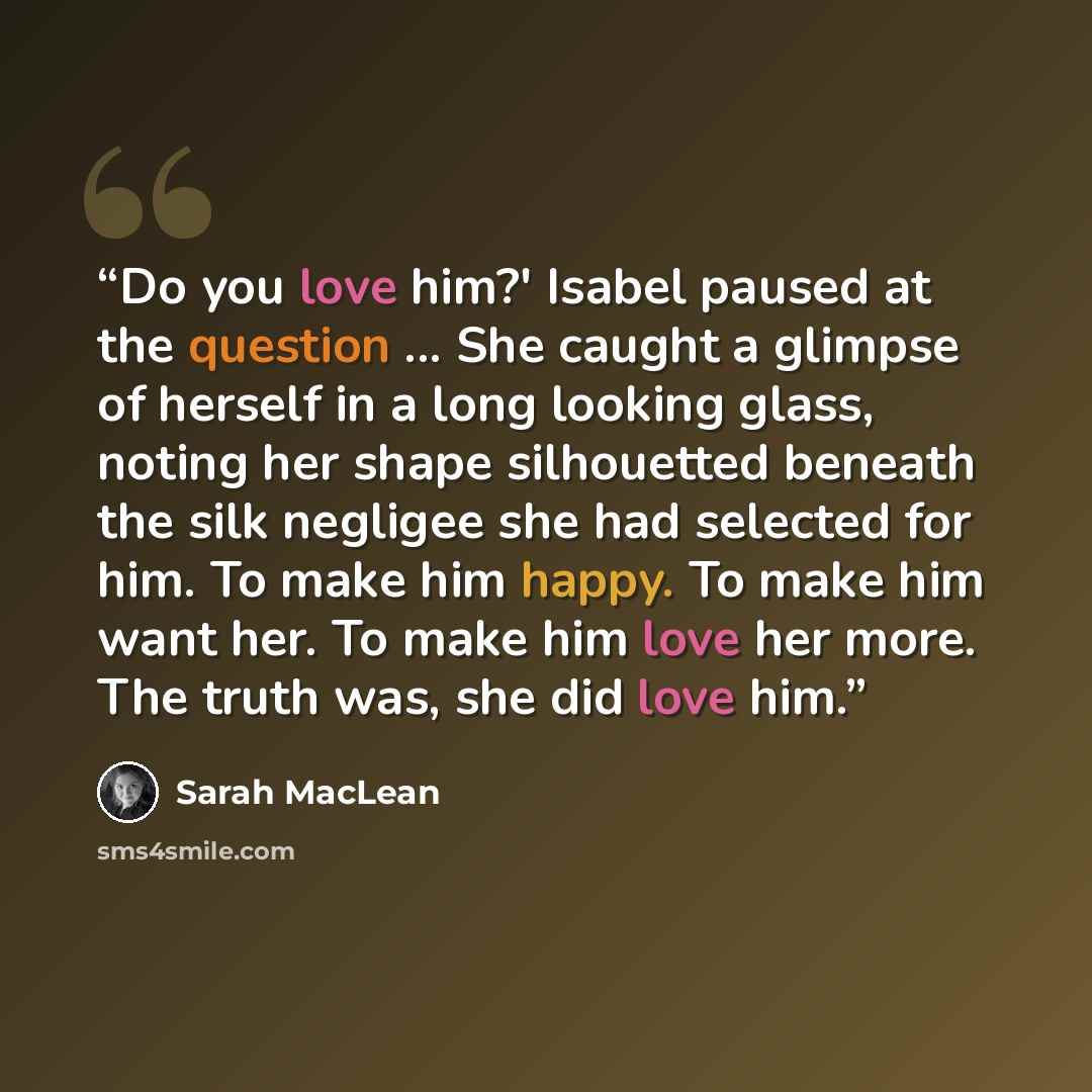 “Do you love him?' Isabel paused at the question ... She caught a glimpse of herself in a long looking glass, noting her shape silhouetted beneath the silk negligee she had selected for him. To make him happy. To make him want her. To make him love her more. The truth was, she did love him.” quote by Sarah MacLean