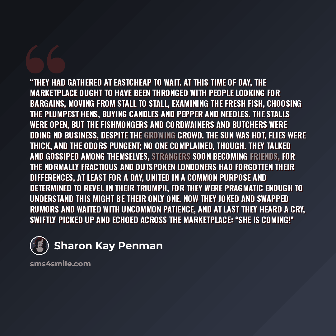 “They had gathered at Eastcheap to wait. At this time of day, the marketplace ought to have been thronged with people looking for bargains, moving from stall to stall, examining the fresh fish, choosing the plumpest hens, buying candles and pepper and needles. The stalls were open, but the…” quote by Sharon Kay Penman