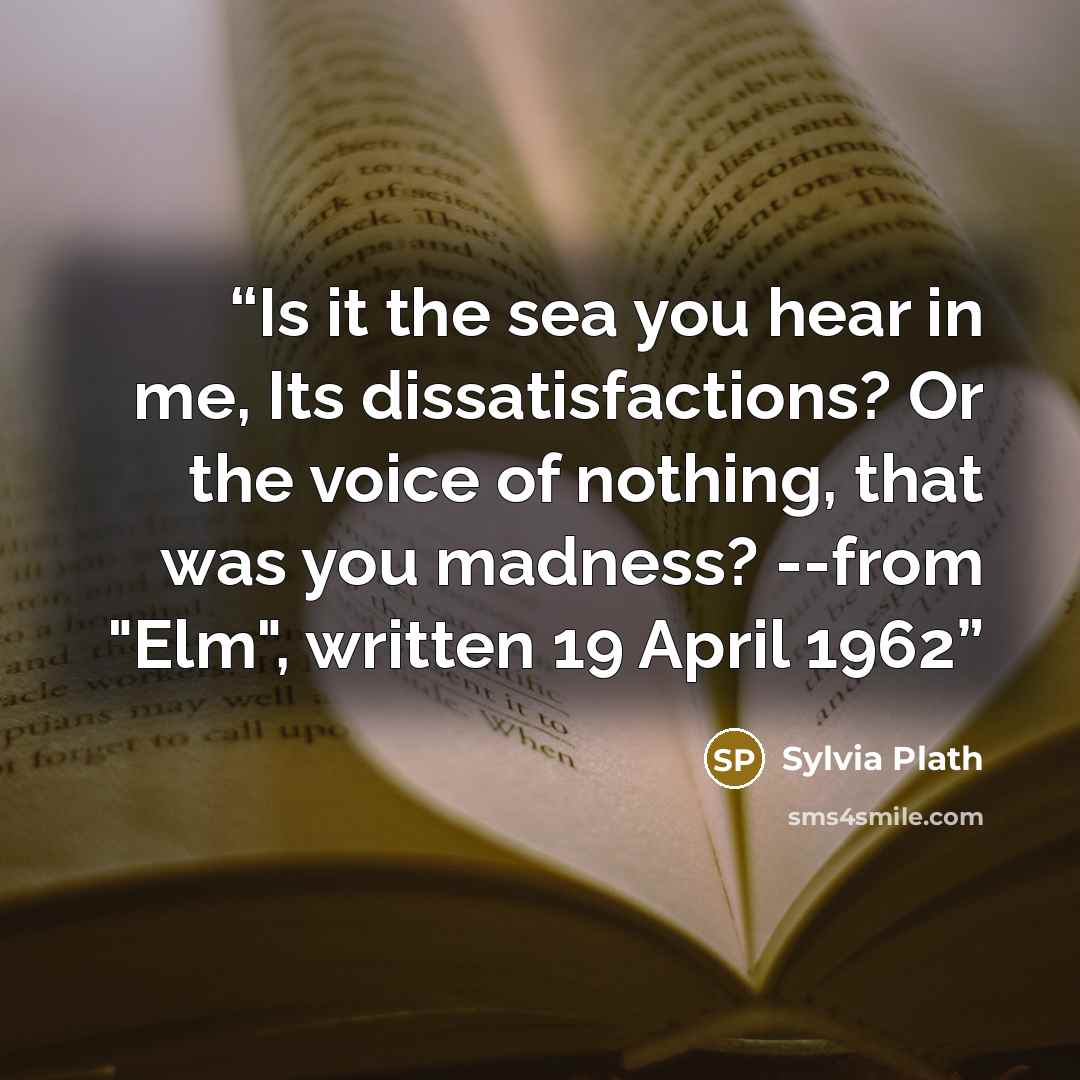 “Is it the sea you hear in me, Its dissatisfactions? Or the voice of nothing, that was you madness? --from "Elm", written 19 April 1962” quote by Sylvia Plath