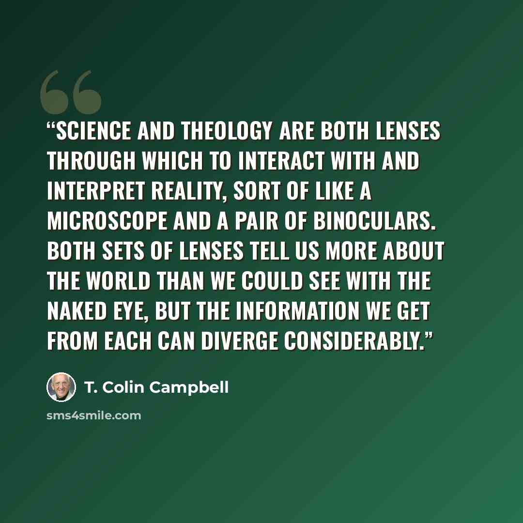 “Science and theology are both lenses through which to interact with and interpret reality, sort of like a microscope and a pair of binoculars. Both sets of lenses tell us more about the world than we could see with the naked eye, but the information we get from each can diverge considerably.” quote by T. Colin Campbell