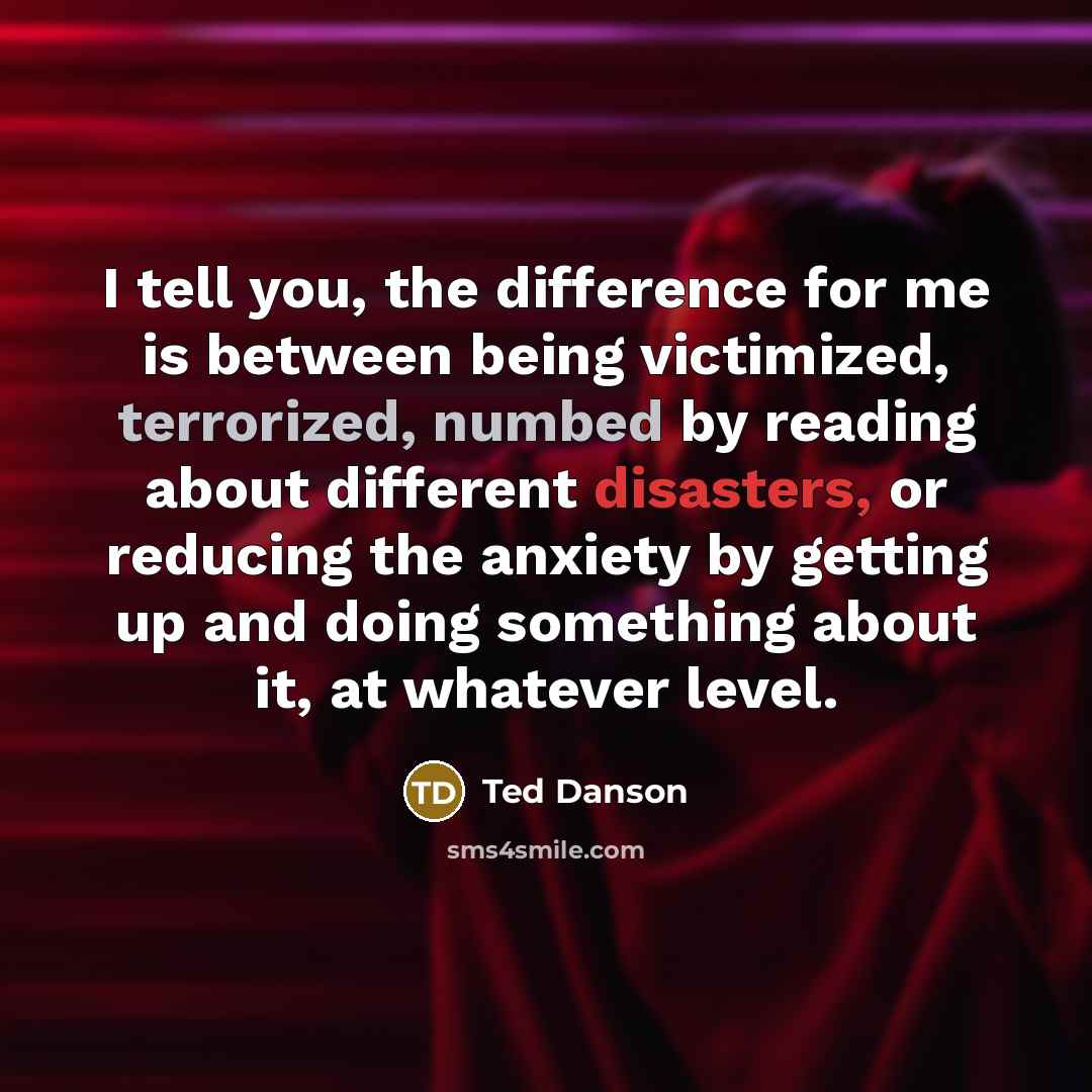 “I tell you, the difference for me is between being victimized, terrorized, numbed by reading about different disasters, or reducing the anxiety by getting up and doing something about it, at whatever level.” quote by Ted Danson