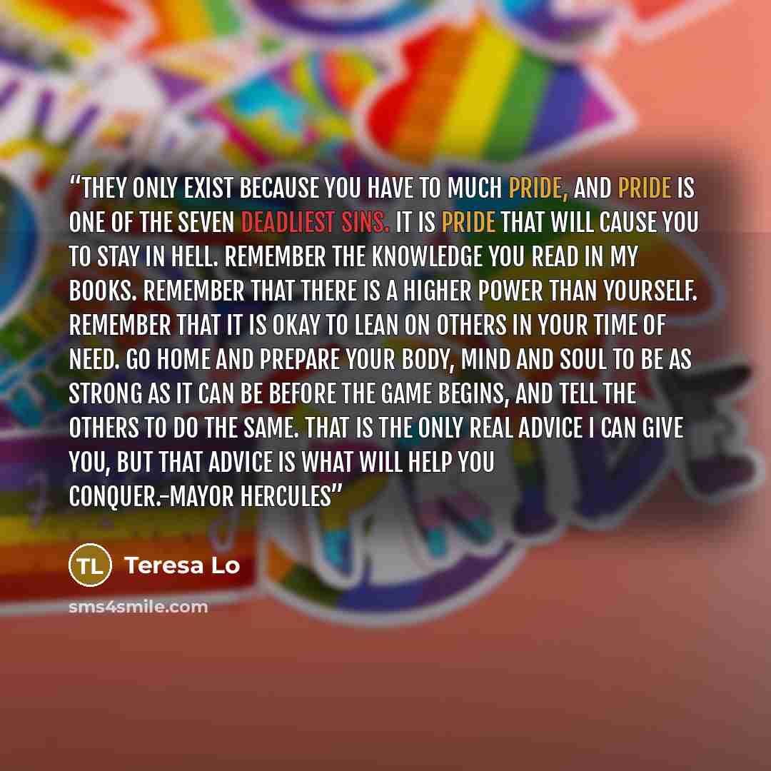 “They only exist because you have to much pride, and pride is one of the seven deadliest sins. It is pride that will cause you to stay in Hell. Remember the knowledge you read in my books. Remember that there is a Higher Power than yourself. Remember that it is okay to lean on others in your time…” quote by Teresa Lo