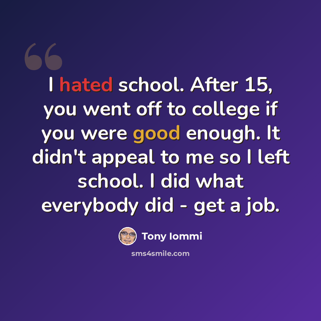 “I hated school. After 15, you went off to college if you were good enough. It didn't appeal to me so I left school. I did what everybody did - get a job.” quote by Tony Iommi