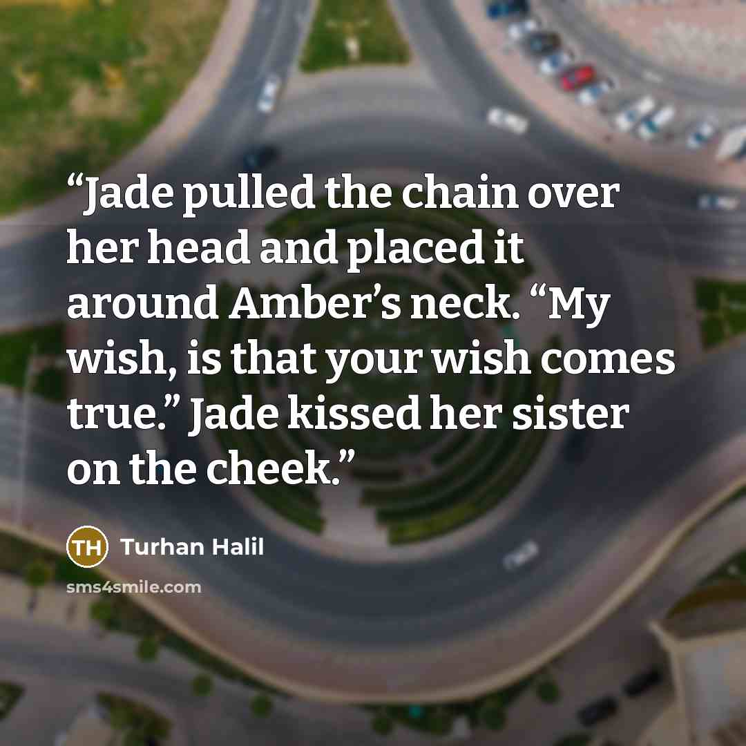 “Jade pulled the chain over her head and placed it around Amber’s neck. “My wish, is that your wish comes true.” Jade kissed her sister on the cheek.” quote by Turhan Halil
