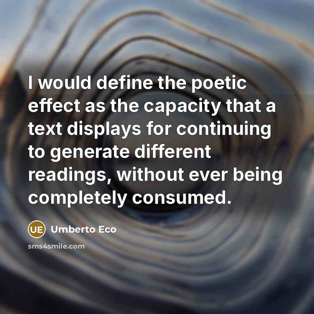 “I would define the poetic effect as the capacity that a text displays for continuing to generate different readings, without ever being completely consumed.” quote by Umberto Eco