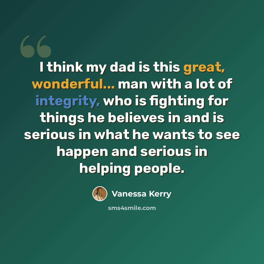 “I think my dad is this great, wonderful... man with a lot of integrity, who is fighting for things he believes in and is serious in what he wants to see happen and serious in helping people.” quote by Vanessa Kerry