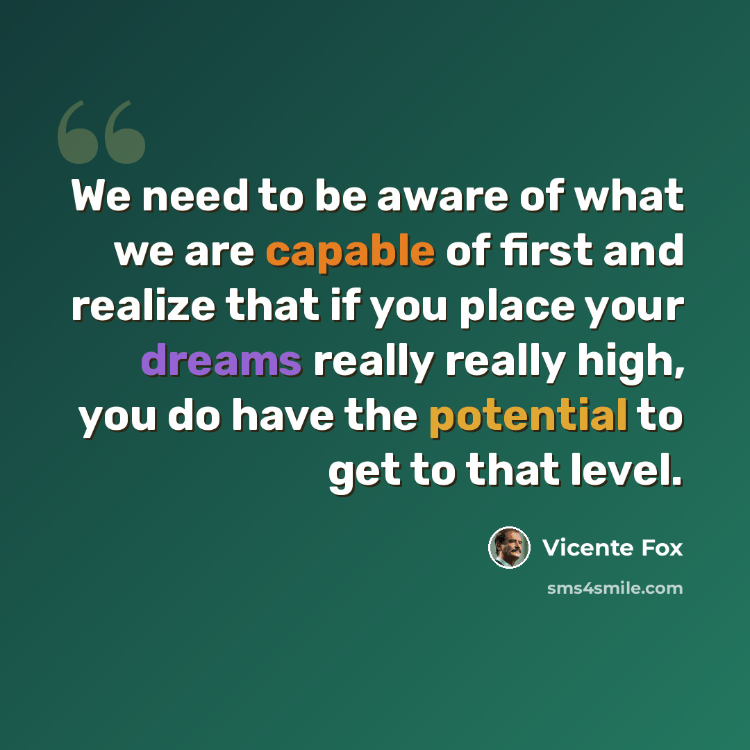 “We need to be aware of what we are capable of first and realize that if you place your dreams really really high, you do have the potential to get to that level.” quote by Vicente Fox