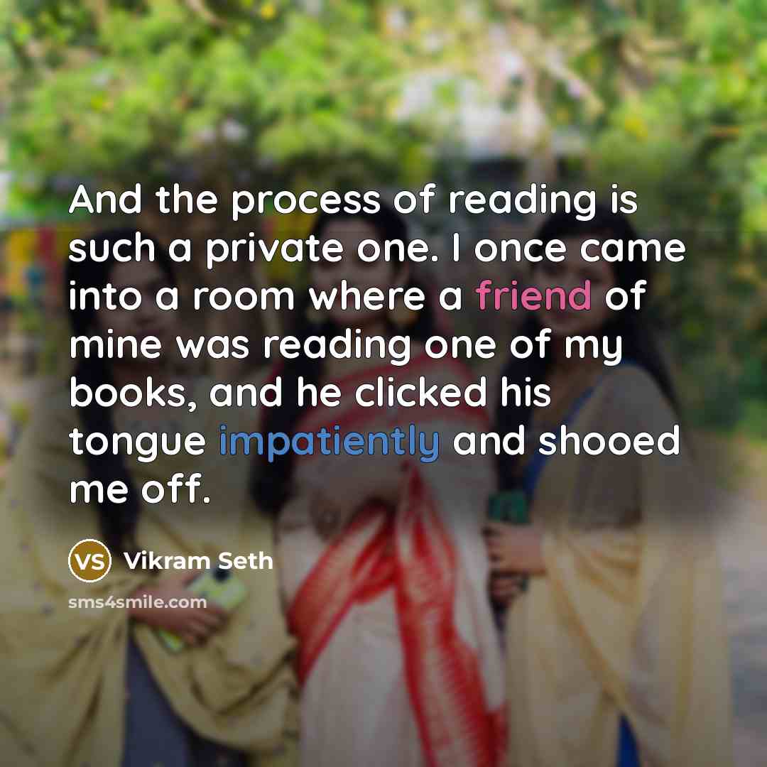 “And the process of reading is such a private one. I once came into a room where a friend of mine was reading one of my books, and he clicked his tongue impatiently and shooed me off.” quote by Vikram Seth