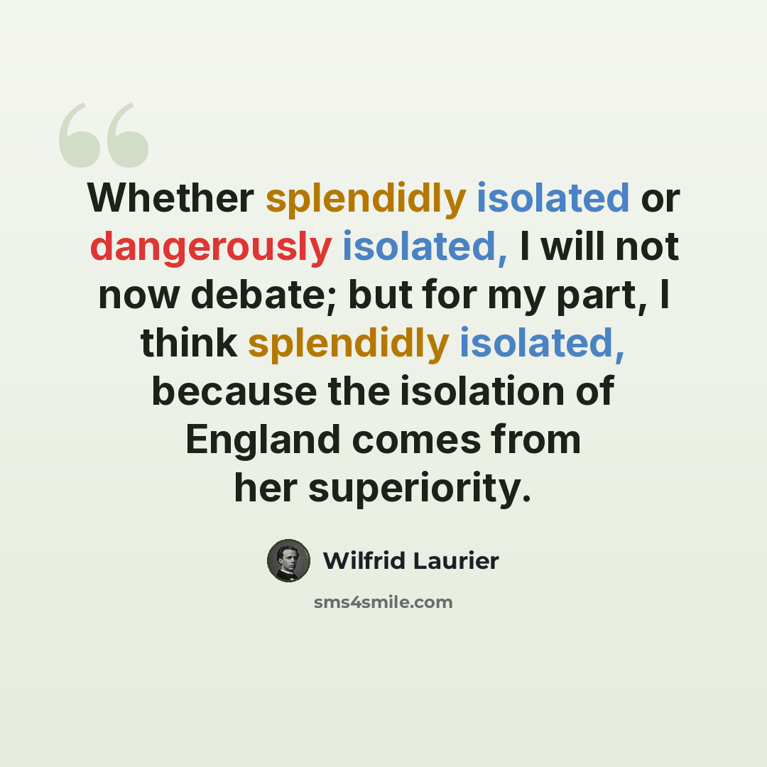 “Whether splendidly isolated or dangerously isolated, I will not now debate; but for my part, I think splendidly isolated, because the isolation of England comes from her superiority.” quote by Wilfrid Laurier
