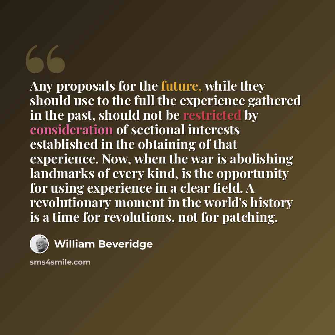 “Any proposals for the future, while they should use to the full the experience gathered in the past, should not be restricted by consideration of sectional interests established in the obtaining of that experience. Now, when the war is abolishing landmarks of every kind, is the opportunity for…” quote by William Beveridge