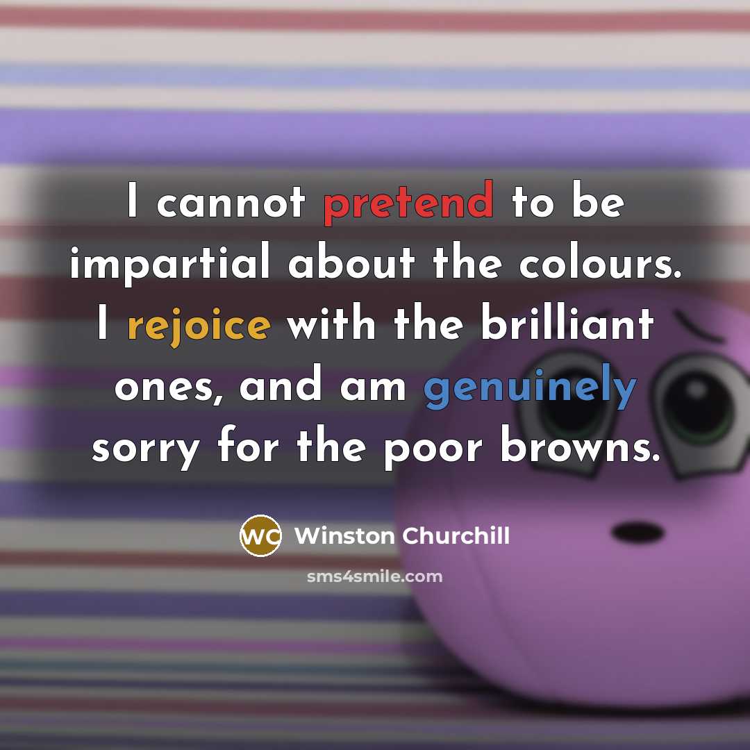 “I cannot pretend to be impartial about the colours. I rejoice with the brilliant ones, and am genuinely sorry for the poor browns.” quote by Winston Churchill