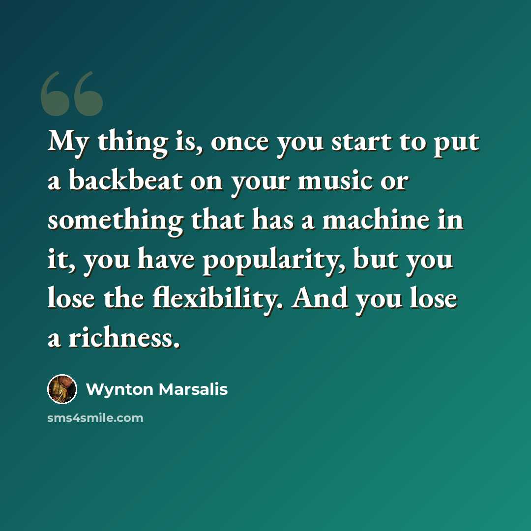 “My thing is, once you start to put a backbeat on your music or something that has a machine in it, you have popularity, but you lose the flexibility. And you lose a richness.” quote by Wynton Marsalis