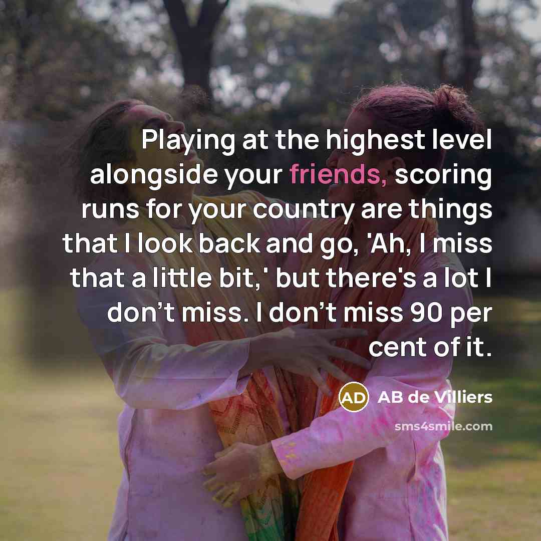 “Playing at the highest level alongside your friends, scoring runs for your country are things that I look back and go, 'Ah, I miss that a little bit,' but there's a lot I don't miss. I don't miss 90 per cent of it.” quote by AB de Villiers