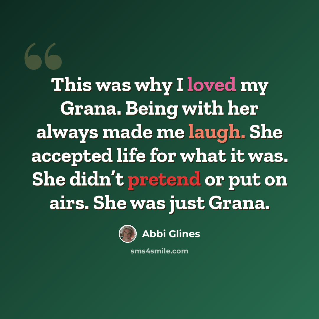 “This was why I loved my Grana. Being with her always made me laugh. She accepted life for what it was. She didn’t pretend or put on airs. She was just Grana.” quote by Abbi Glines