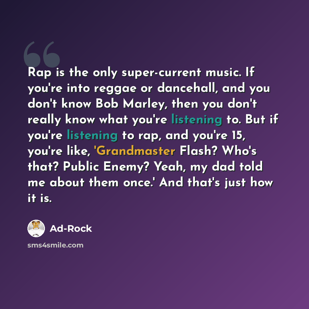 “Rap is the only super-current music. If you're into reggae or dancehall, and you don't know Bob Marley, then you don't really know what you're listening to. But if you're listening to rap, and you're 15, you're like, 'Grandmaster Flash? Who's that? Public Enemy? Yeah, my dad told me about them…” quote by Ad-Rock