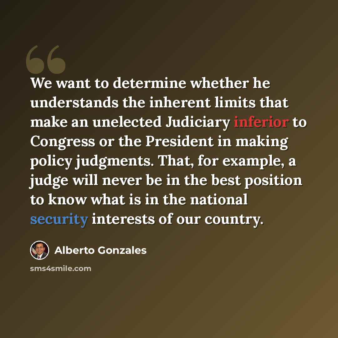 “We want to determine whether he understands the inherent limits that make an unelected Judiciary inferior to Congress or the President in making policy judgments. That, for example, a judge will never be in the best position to know what is in the national security interests of our country.” quote by Alberto Gonzales