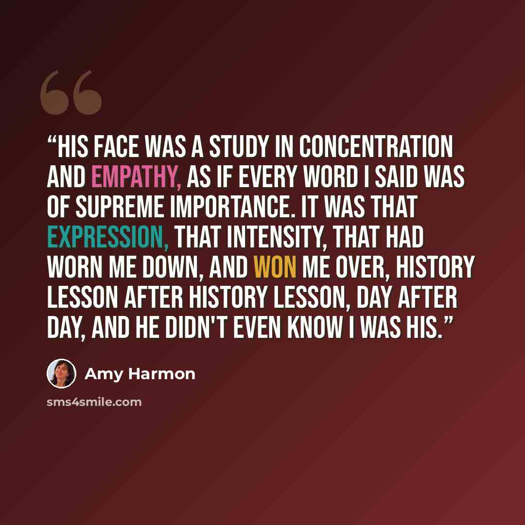 “His face was a study in concentration and empathy, as if every word I said was of supreme importance. It was that expression, that intensity, that had worn me down, and won me over, history lesson after history lesson, day after day, and he didn't even know I was his.” quote by Amy Harmon