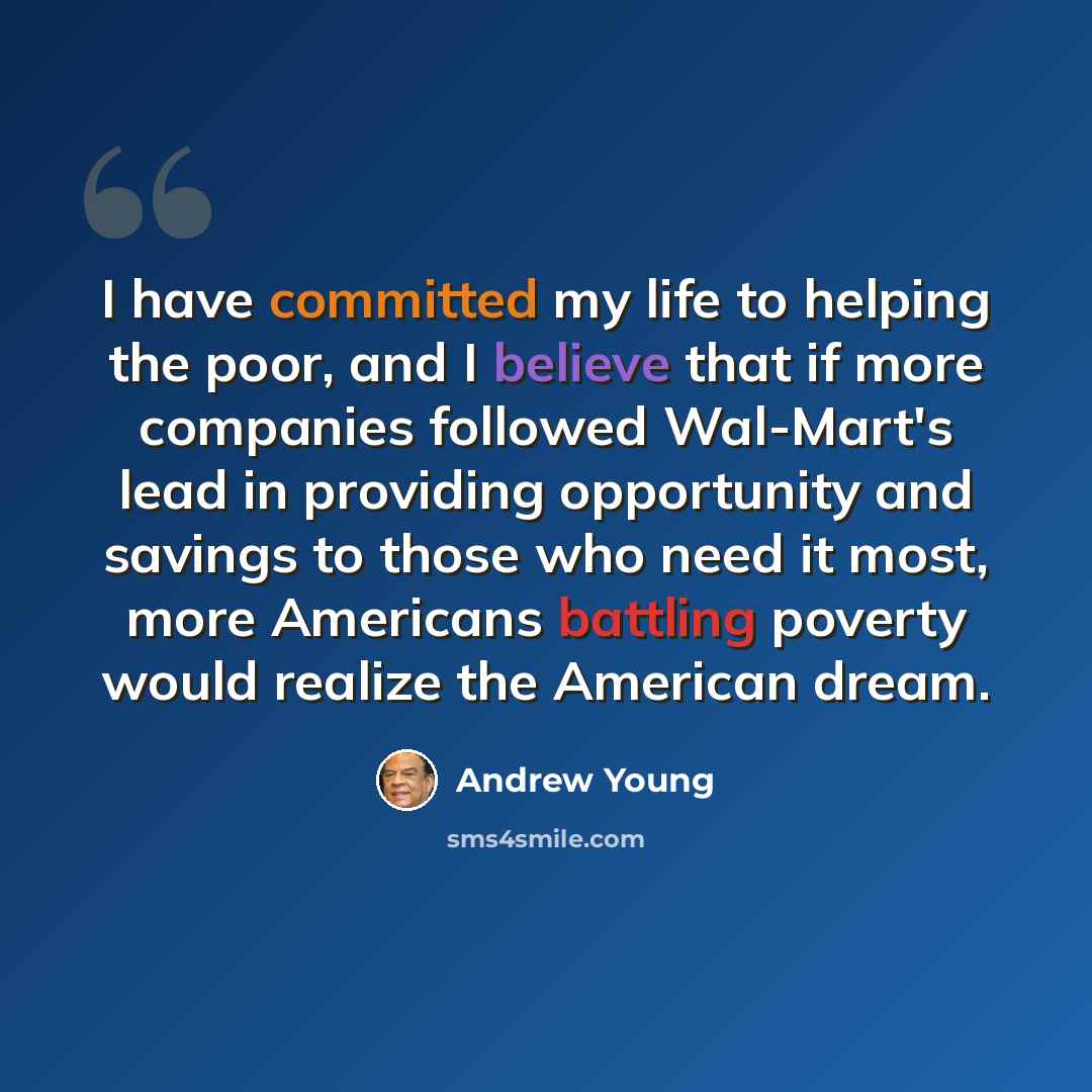 “I have committed my life to helping the poor, and I believe that if more companies followed Wal-Mart's lead in providing opportunity and savings to those who need it most, more Americans battling poverty would realize the American dream.” quote by Andrew Young