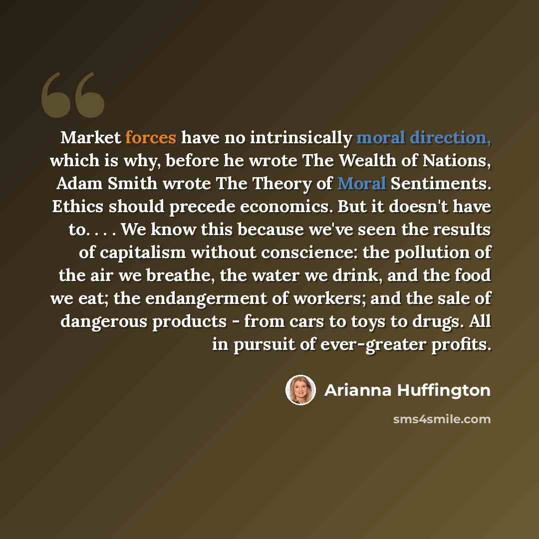 “Market forces have no intrinsically moral direction, which is why, before he wrote The Wealth of Nations, Adam Smith wrote The Theory of Moral Sentiments. Ethics should precede economics. But it doesn't have to. . . . We know this because we've seen the results of capitalism without conscience…” quote by Arianna Huffington