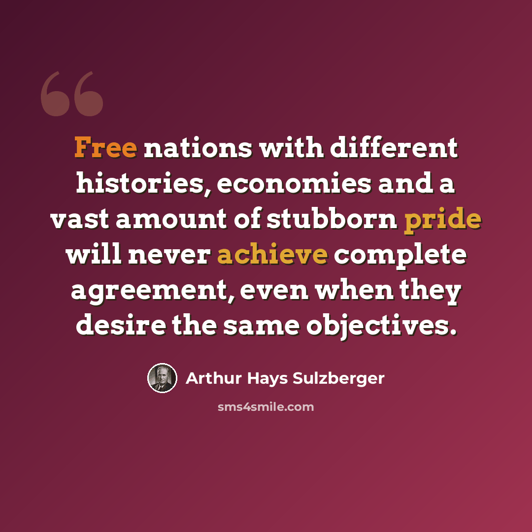 “Free nations with different histories, economies and a vast amount of stubborn pride will never achieve complete agreement, even when they desire the same objectives.” quote by Arthur Hays Sulzberger