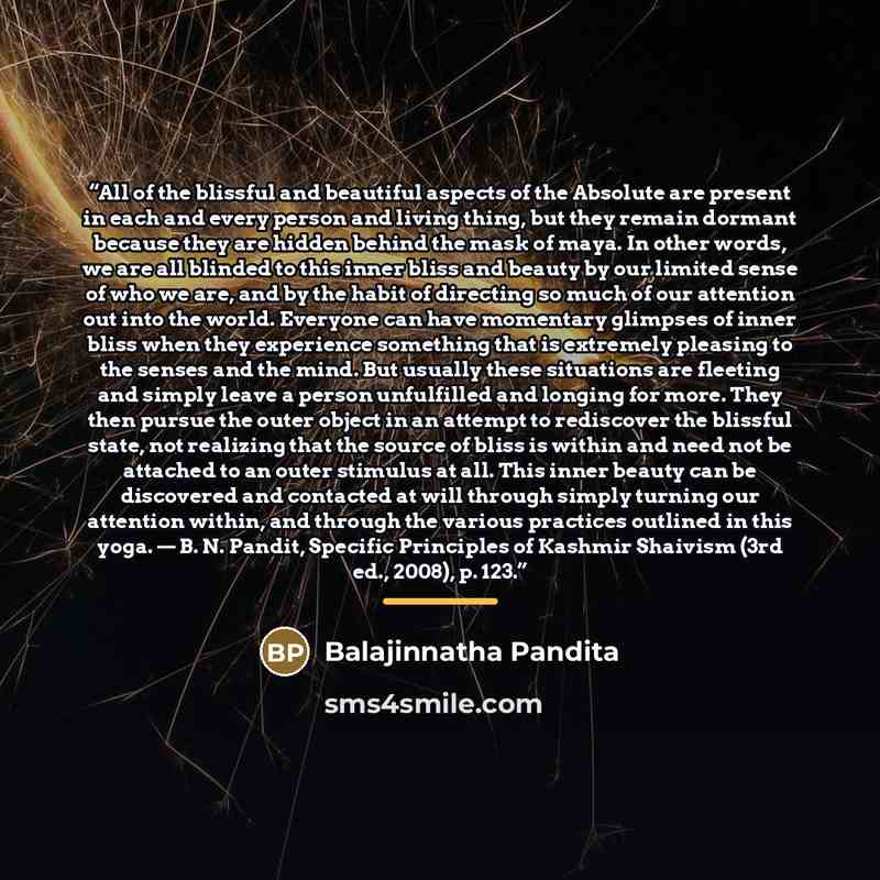 “All of the blissful and beautiful aspects of the Absolute are present in each and every person and living thing, but they remain dormant because they are hidden behind the mask of maya. In other words, we are all blinded to this inner bliss and beauty by our limited sense of who we are, and by the…” quote by Balajinnatha Pandita