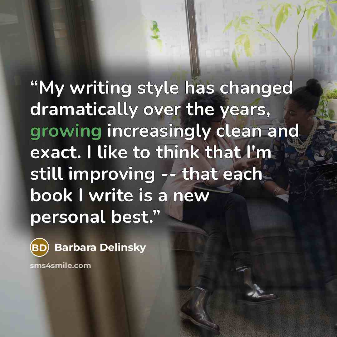 “My writing style has changed dramatically over the years, growing increasingly clean and exact. I like to think that I'm still improving -- that each book I write is a new personal best.” quote by Barbara Delinsky