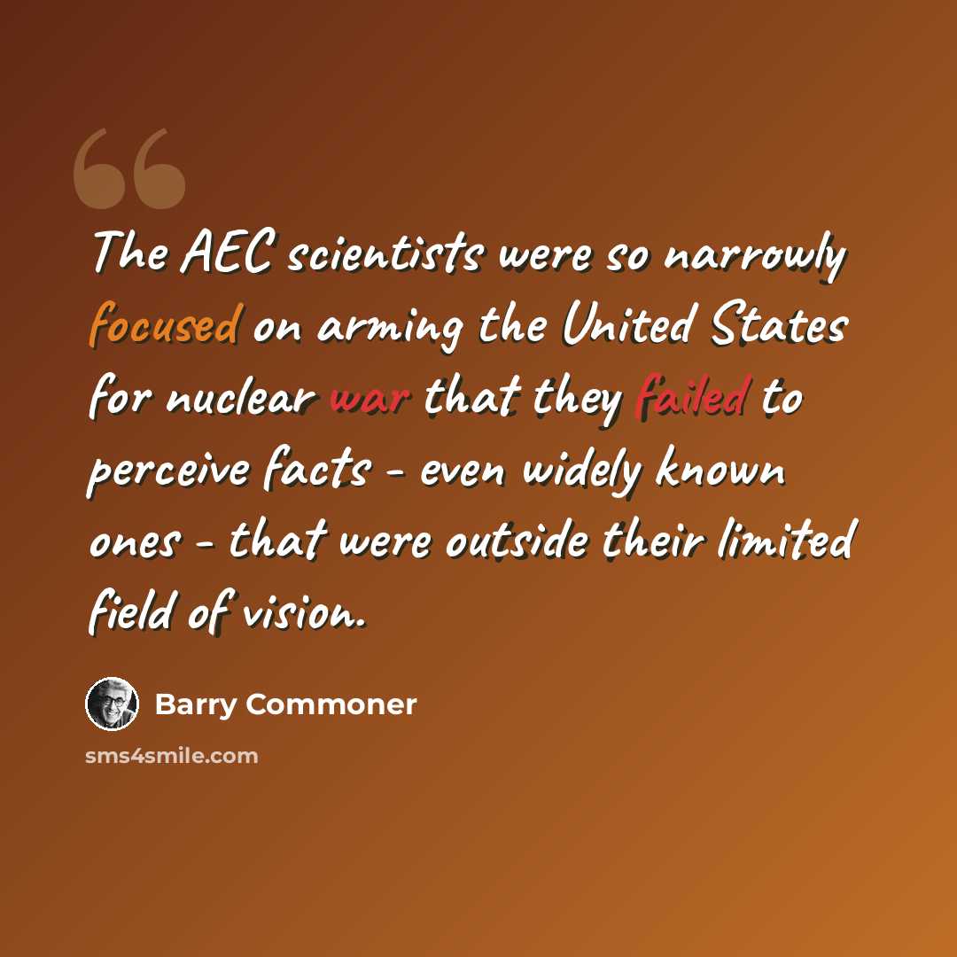 “The AEC scientists were so narrowly focused on arming the United States for nuclear war that they failed to perceive facts - even widely known ones - that were outside their limited field of vision.” quote by Barry Commoner