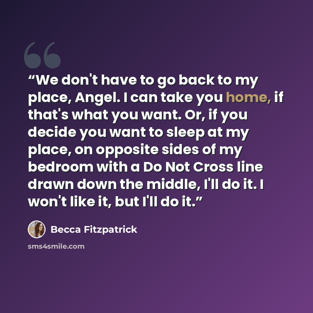 “We don't have to go back to my place, Angel. I can take you home, if that's what you want. Or, if you decide you want to sleep at my place, on opposite sides of my bedroom with a Do Not Cross line drawn down the middle, I'll do it. I won't like it, but I'll do it.” quote by Becca Fitzpatrick