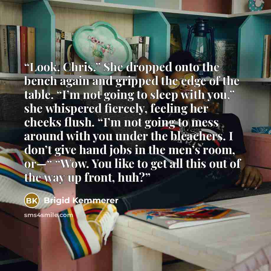 “Look. Chris.” She dropped onto the bench again and gripped the edge of the table. “I’m not going to sleep with you,” she whispered fiercely, feeling her cheeks flush. “I’m not going to mess around with you under the bleachers. I don’t give hand jobs in the men’s room, or—“ “Wow. You like to get…” quote by Brigid Kemmerer