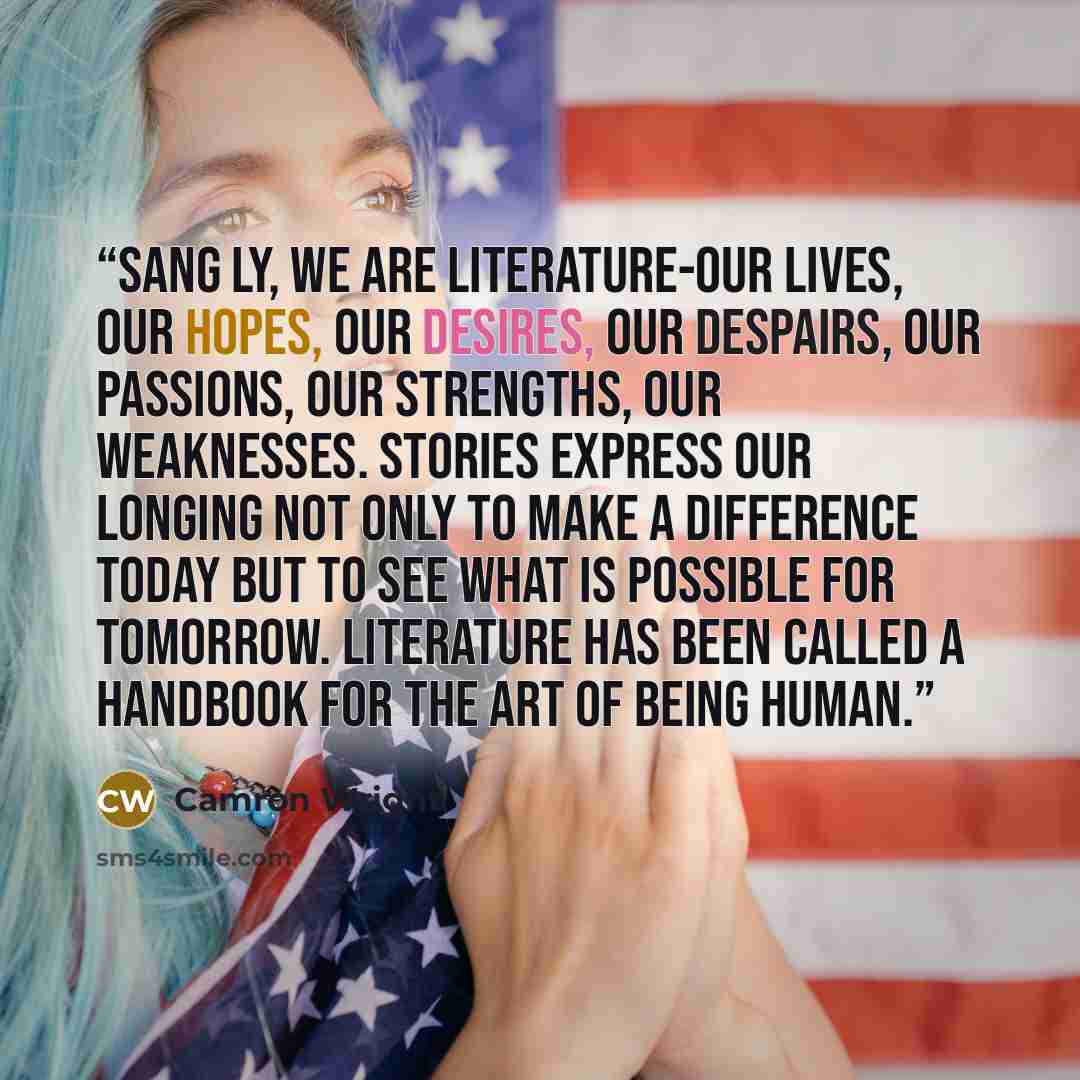 “Sang Ly, we are literature-our lives, our hopes, our desires, our despairs, our passions, our strengths, our weaknesses. Stories express our longing not only to make a difference today but to see what is possible for tomorrow. Literature has been called a handbook for the art of being human.” quote by Camron Wright