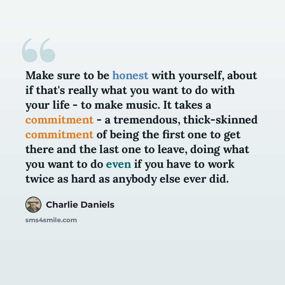 “Make sure to be honest with yourself, about if that's really what you want to do with your life - to make music. It takes a commitment - a tremendous, thick-skinned commitment of being the first one to get there and the last one to leave, doing what you want to do even if you have to work twice as…” quote by Charlie Daniels
