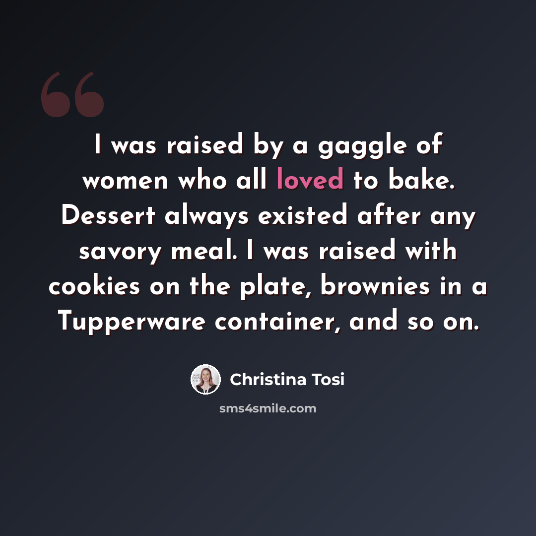“I was raised by a gaggle of women who all loved to bake. Dessert always existed after any savory meal. I was raised with cookies on the plate, brownies in a Tupperware container, and so on.” quote by Christina Tosi